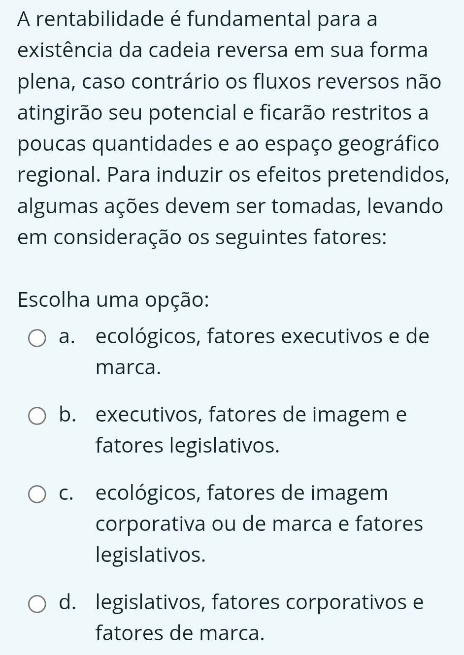 A rentabilidade é fundamental para a
existência da cadeia reversa em sua forma
plena, caso contrário os fluxos reversos não
atingirão seu potencial e ficarão restritos a
poucas quantidades e ao espaço geográfico
regional. Para induzir os efeitos pretendidos,
algumas ações devem ser tomadas, levando
em consideração os seguintes fatores:
Escolha uma opção:
a. ecológicos, fatores executivos e de
marca.
b. executivos, fatores de imagem e
fatores legislativos.
c. ecológicos, fatores de imagem
corporativa ou de marca e fatores
legislativos.
d. legislativos, fatores corporativos e
fatores de marca.