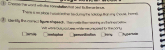 Choose the word with the connotation that best fits the sentence.
There is no place I would rather be during the holidays than my (house, home)
② Identify the correct figure of speech. Then write the meaning on the lines below.
We were busy as bees while we prepared for the party.
simile metaphor personification irong hyperbole
_
_