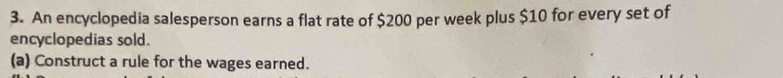 An encyclopedia salesperson earns a flat rate of $200 per week plus $10 for every set of 
encyclopedias sold. 
(a) Construct a rule for the wages earned.