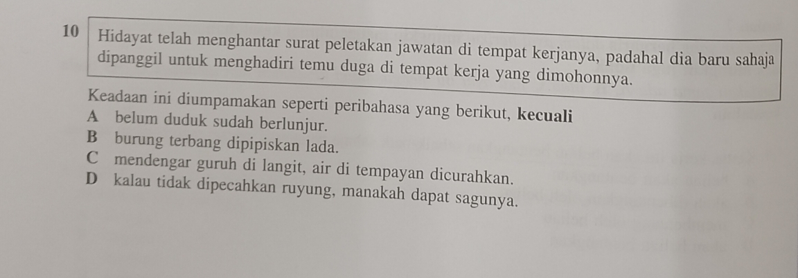 Hidayat telah menghantar surat peletakan jawatan di tempat kerjanya, padahal dia baru sahaja
dipanggil untuk menghadiri temu duga di tempat kerja yang dimohonnya.
Keadaan ini diumpamakan seperti peribahasa yang berikut, kecuali
A belum duduk sudah berlunjur.
B burung terbang dipipiskan lada.
C mendengar guruh di langit, air di tempayan dicurahkan.
D kalau tidak dipecahkan ruyung, manakah dapat sagunya.