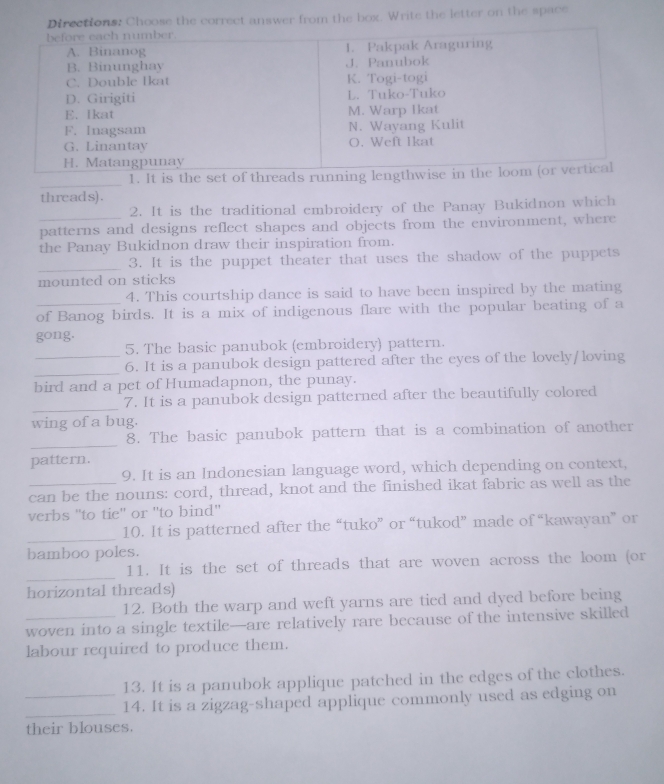 Choose the correct answer from the box. Write the letter on the space 
_ 
1. It is the set of threads running len 
threads). 
2. It is the traditional embroidery of the Panay Bukidnon which 
_patterns and designs reflect shapes and objects from the environment, where 
the Panay Bukidnon draw their inspiration from. 
_ 
3. It is the puppet theater that uses the shadow of the puppets 
mounted on sticks 
4. This courtship dance is said to have been inspired by the mating 
of Banog birds. It is a mix of indigenous flare with the popular beating of a 
gong. 
5. The basic panubok (embroidery) pattern. 
_ 
_6. It is a panubok design pattered after the eyes of the lovely/loving 
bird and a pet of Humadapnon, the punay. 
_7. It is a panubok design patterned after the beautifully colored 
wing of a bug. 
_ 
8. The basic panubok pattern that is a combination of another 
pattern. 
9. It is an Indonesian language word, which depending on context, 
_can be the nouns: cord, thread, knot and the finished ikat fabric as well as the 
verbs "to tie' or ''to bind'' 
_10. It is patterned after the “tuko” or “tukod” made of “kawayan” or 
bamboo poles. 
_ 
11. It is the set of threads that are woven across the loom (or 
horizontal threads) 
12. Both the warp and weft yarns are tied and dyed before being 
woven into a single textile—are relatively rare because of the intensive skilled 
labour required to produce them. 
13. It is a panubok applique patched in the edges of the clothes. 
_ 
_14. It is a zigzag-shaped applique commonly used as edging on 
their blouses.