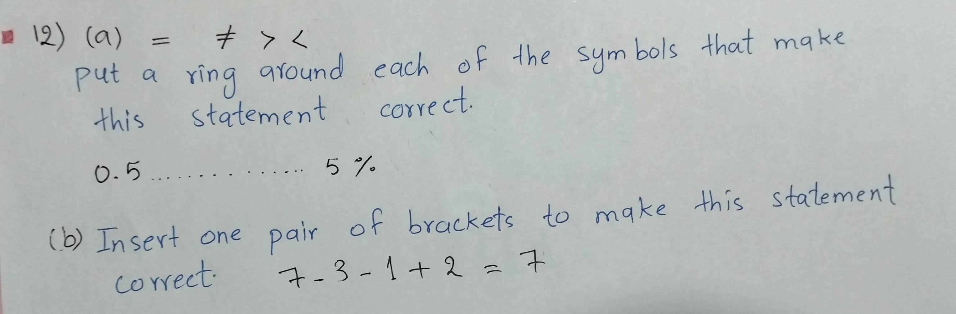 (2) (a)=!= >
put a ring around each of the symbols that make 
this statement correct.
0. 5 5 %. 
(b) Insert one pair of brackets to make this statement 
correct.
7-3-1+2=7