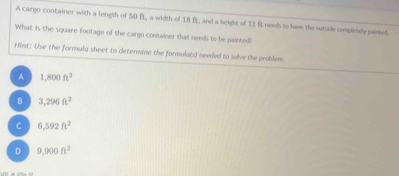 A cargo container with a length of 50 ft, a width of 18 ft, and a height of 11 ft needs to have the outside completely painted.
What is the square footage of the cargo container that needs to be painted?
Hint: Use the formula sheet to determine the formula(s) needed to solve the problem.
A 1,800ft^2
B 3,296ft^2
C 6,592ft^2
D 9,900ft^2