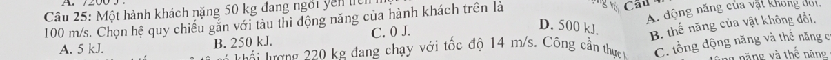 Một hành khách nặng 50 kg đang ngôi yên ticn
Vg vớ
A. động năng của vật khong doi.
100 m/s. Chọn hệ quy chiếu gắn với tàu thì động năng của hành khách trên là Cầu
A. 5 kJ. B. 250 kJ. C. 0 J.
D. 500 kJ. B. thế năng của vật không đổi.
Tái trượng 220 kg đang chạy với tốc độ 14 m/s. Công cần thực v C. tổng động năng và thế năng c
ng năng và thế năng