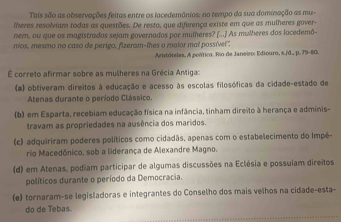 Tais são as observações feitas entre os lacedemônios: no tempo da sua dominação as mu-
lheres resolviam todas as questões. De resto, que diferença existe em que as mulheres gover-
nem, ou que os magistrados sejam governados por mulheres? [...] As mulheres dos lacedemô-
nios, mesmo no caso de perigo, fizeram-lhes o maior mal possível'.
Aristóteles, A política. Rio de Janeiro: Ediouro, s./d., p. 79 - 80.
É correto afirmar sobre as mulheres na Grécia Antiga:
(a) obtiveram direitos à educação e acesso às escolas filosóficas da cidade-estado de
Atenas durante o período Clássico.
(b) em Esparta, recebiam educação física na infância, tinham direito à herança e adminis-
travam as propriedades na ausência dos maridos.
(c) adquiriram poderes políticos como cidadãs, apenas com o estabelecimento do Impé-
rio Macedônico, sob a liderança de Alexandre Magno.
(d) em Atenas, podiam participar de algumas discussões na Eclésia e possuíam direitos
políticos durante o período da Democracia.
(e) tornaram-se legisladoras e integrantes do Conselho dos mais velhos na cidade-esta-
do de Tebas.