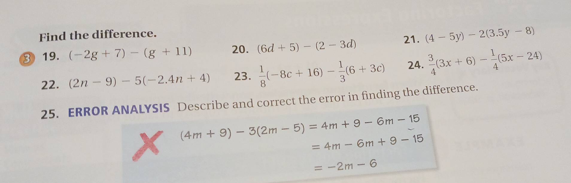 Find the difference. 
21. (4-5y)-2(3.5y-8)
20. 
③ 19. (-2g+7)-(g+11) (6d+5)-(2-3d)
22. (2n-9)-5(-2.4n+4) 23.  1/8 (-8c+16)- 1/3 (6+3c) 24.  3/4 (3x+6)- 1/4 (5x-24)
25. ERROR ANALYSIS Describe and correct the error in finding the difference.
(4m+9)-3(2m-5)=4m+9-6m-15
=4m-6m+9-15
=-2m-6