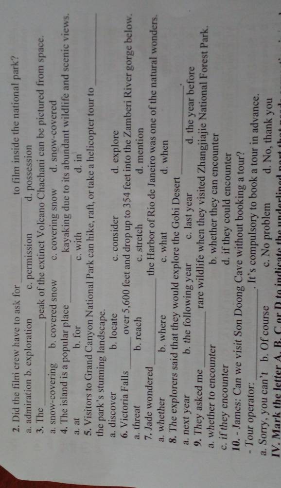 Did the film crew have to ask for_ to film inside the national park?
a. admiration b. exploration c. permission d. possession
3. The _peak of the extinct Volcano Chachani can be pictured from space.
a. snow-covering b. covered snow c. covering snow d. snow-covered
4. The island is a popular place _kayaking due to its abundant wildlife and scenic views.
a. at b. for c. with d. in
5. Visitors to Grand Canyon National Park can hike, raft, or take a helicopter tour to_
the park’s stunning landscape.
a. discover b. locate c. consider d. explore
6. Victoria Falls_ over 5,600 feet and drop up to 354 feet into the Zamberi River gorge below.
a. threat b. reach c. stretch d. mention
7. Jade wondered _the Harbor of Rio de Janeiro was one of the natural wonders.
a. whether b. where c. what d. when
8. The explorers said that they would explore the Gobi Desert
_.
a. next year b. the following year c. last year d. the year before
9. They asked me _rare wildlife when they visited Zhangjiajie National Forest Park.
a. whether to encounter b. whether they can encounter
c. if they encounter d. if they could encounter
10. - James: Can we visit Son Doong Cave without booking a tour?
- Tour operator: _. It’s compulsory to book a tour in advance.
a. Sorry, you can’t b. Of course c. No problem d. No, thank you
IV. Mark the letter A. B. C or D to indicate the underlines