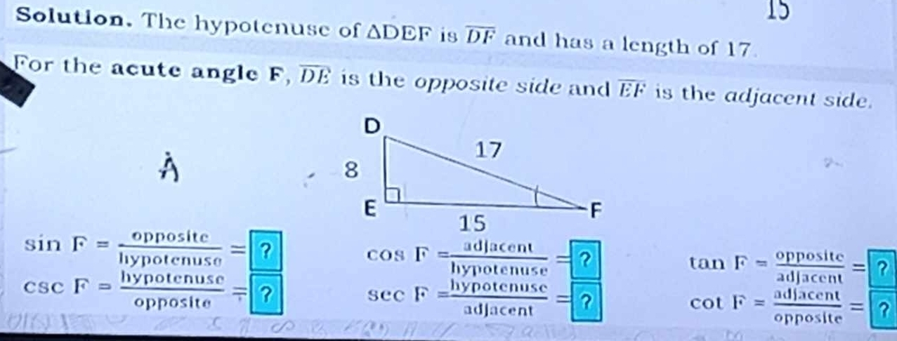 Solution. The hypotenuse of △ DEF is overline DF and has a length of 17. 
For the acute angle F, overline DE is the opposite side and overline EF is the adjacent side.
sin F= oppositc/hypotenuse =?
cos F= adjacent/hypotenuse = ?
tan F= opposite/adjacent = ?
csc F= hypotenuse/opposite =?
sec F= hypotcnuse/adjacent = ?
cot F= adjacent/opposite = ?