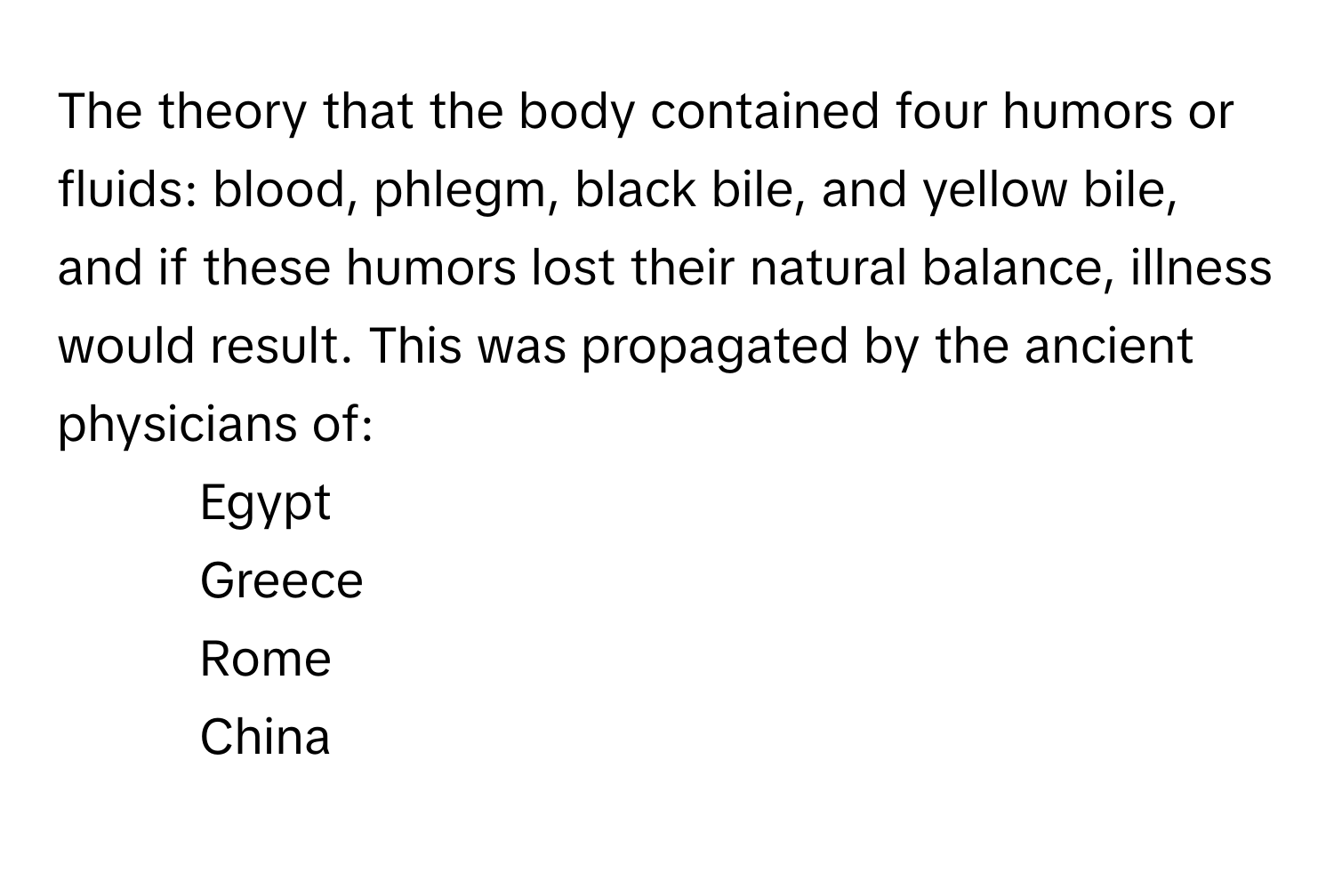 The theory that the body contained four humors or fluids: blood, phlegm, black bile, and yellow bile, and if these humors lost their natural balance, illness would result. This was propagated by the ancient physicians of:

1) Egypt
2) Greece
3) Rome
4) China