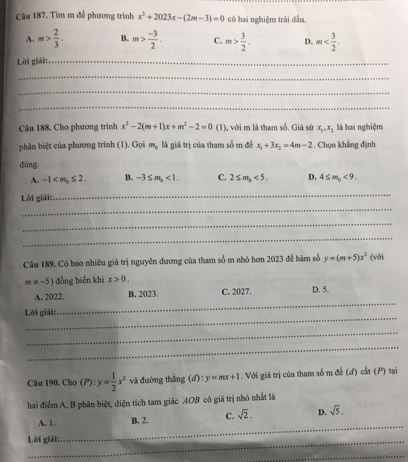 Tìm m để phương trình x^2+2023x-(2m-3)=0 có hai nghiệm trái dấu.
B.
A. m> 2/3 . m> (-3)/2 . C. m> 3/2 . D. m
Lời giải:_
_
_
_
Câu 188. Cho phương trình x^2-2(m+1)x+m^2-2=0 (1) ), với m là tham số. Giả sử x_1,x_2 là hai nghiệm
phân biệt của phương trình (1). Gọi m_0 là giá trị của tham số m đề x_1+3x_2=4m-2. Chọn khẳng định
đúng.
A. -1 B. -3≤ m_0<1. C. 2≤ m_0<5. D. 4≤ m_0<9.
Lời giải:
_
_
_
_
Câu 189. Có bao nhiêu giá trị nguyên dương của tham số m nhỏ hơn 2023 để hàm số y=(m+5)x^2 (với
m!= -5) đồng biến khi x>0.
_
A. 2022. B. 2023. C. 2027. D. 5.
_
Lời giải:
_
_
Câu 190. Cho (P): y= 1/2 x^2 và đường thẳng (d): y=mx+1. Với giá trị của tham số m đề (d) cắt (P) tại
hai điểm A, B phân biệt, diện tích tam giác AOB có giá trị nhỏ nhất là
_
A. 1. B. 2.
C. sqrt(2).
D. sqrt(5).
Lời giải:
_