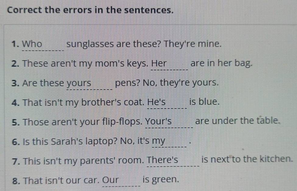 Correct the errors in the sentences. 
1. Who o sunglasses are these? They're mine. 
2. These aren't my mom's keys. Her_______ are in her bag. 
3. Are these yours pens? No, they're yours. 
4. That isn't my brother's coat. He's ____ is blue. 
5. Those aren't your flip-flops. Your's _______ are under the table. 
6. Is this Sarah's laptop? No, it's my __---__ . 
7. This isn't my parents' room. There's is next to the kitchen. 
8. That isn't our car. Our ____ is green.