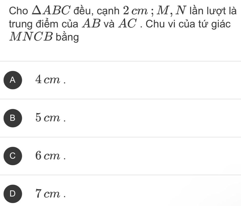 Cho △ ABC đều, cạnh 2 cm; M, N lần lượt là
trung điểm của AB và AC. Chu vi của tứ giác
MNCB bằng
A 4 cm.
B 5 cm.
C 6 cm.
D 7 cm.