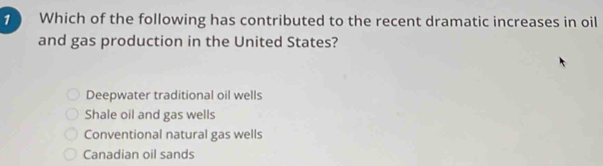 Which of the following has contributed to the recent dramatic increases in oil
and gas production in the United States?
Deepwater traditional oil wells
Shale oil and gas wells
Conventional natural gas wells
Canadian oil sands