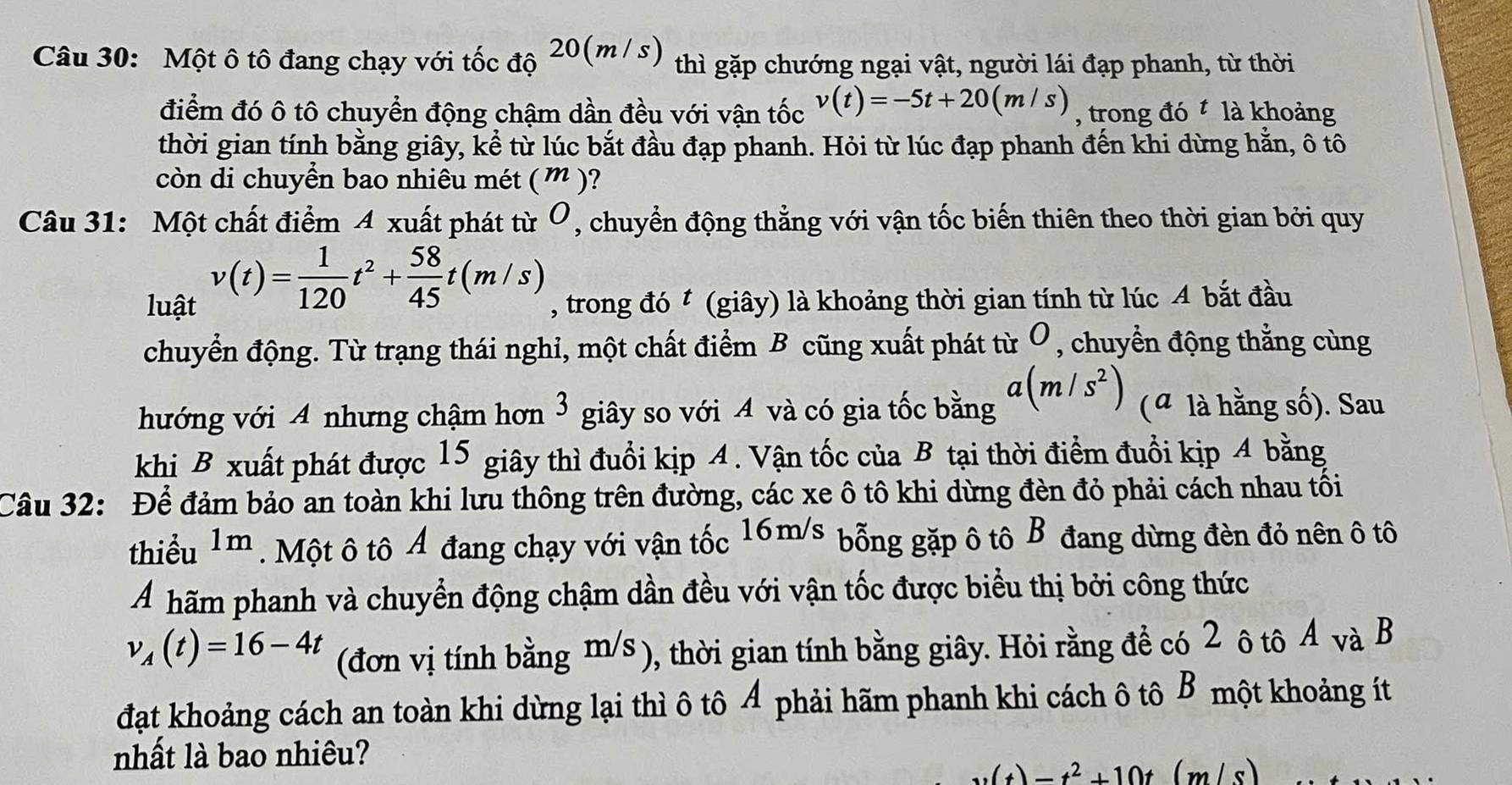 Một ô tô đang chạy với tốc độ 20(m / s) thì gặp chướng ngại vật, người lái đạp phanh, từ thời
điểm đó ô tô chuyển động chậm dần đều với vận tốc v(t)=-5t+20(m/s) , trong đó  là khoảng
thời gian tính bằng giây, kể từ lúc bắt đầu đạp phanh. Hỏi từ lúc đạp phanh đến khi dừng hằn, ô tô
còn di chuyển bao nhiêu mét ( ” )?
Câu 31: Một chất điểm 4 xuất phát từ Ô, chuyển động thẳng với vận tốc biến thiên theo thời gian bởi quy
v(t)= 1/120 t^2+ 58/45 t(m/s)
luật , trong đó t (giây) là khoảng thời gian tính từ lúc A bắt đầu
chuyển động. Từ trạng thái nghỉ, một chất điểm B cũng xuất phát từ Ô, chuyển động thẳng cùng
hướng với A nhưng chậm hơn 3 giây so với A và có gia tốc bằng a(m/s^2) (a là hằng số). Sau
khi B xuất phát được 15 giây thì đuổi kịp 4. Vận tốc của B tại thời điểm đuổi kịp 4 bằng
Câu 32: Để đảm bảo an toàn khi lưu thông trên đường, các xe ô tô khi dừng đèn đỏ phải cách nhau tối
thiểu 1m * . Một ô tô Ả đang chạy với vận tốc 16m/s bỗng gặp ô tô B đang dừng đèn đỏ nên ô tô
Á hãm phanh và chuyển động chậm dần đều với vận tốc được biểu thị bởi công thức
v_A(t)=16-4t (đơn vị tính bằng m/s ), thời gian tính bằng giây. Hỏi rằng để có 2 ô tô A và B
đạt khoảng cách an toàn khi dừng lại thì ô tô Ả phải hãm phanh khi cách ô tô B một khoảng ít
nhất là bao nhiêu?
w(t)=t^2+10t(m/s)