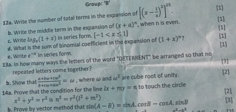 Group: 'B' 
12a. Write the number of total terms in the expansion of [(x- 1/x )^2]^25. [1] 
[1] 
[1] 
b. Write the middle term in the expansion of (x+a)^n , when n is even. 
c. Write log _e(1+x) in series form. [-1
d. What is the sum of binomial coefficient in the expansion of (1+x)^n ? [1] 
[1] 
e. Write e^(-x) in series form. 
13a. In how many ways the letters of the word "DETERRENT" be arranged so that no 
[3] 
repeated letters come together? 
b. Show that [2] 
14a. Prove that the condition for the line  (a+bomega +comega^2)/b+comega +aomega^2 =omega , where ω and omega^2 are cube root of unity.
lx+my=n to touch the circle
x^2+y^2=r^2 is n^2=r^2(l^2+m^2) [2] 
b. Prove by vector method that sin (A-B)=sin A.cos B-cos A.sin B a^2-b^2 [3]