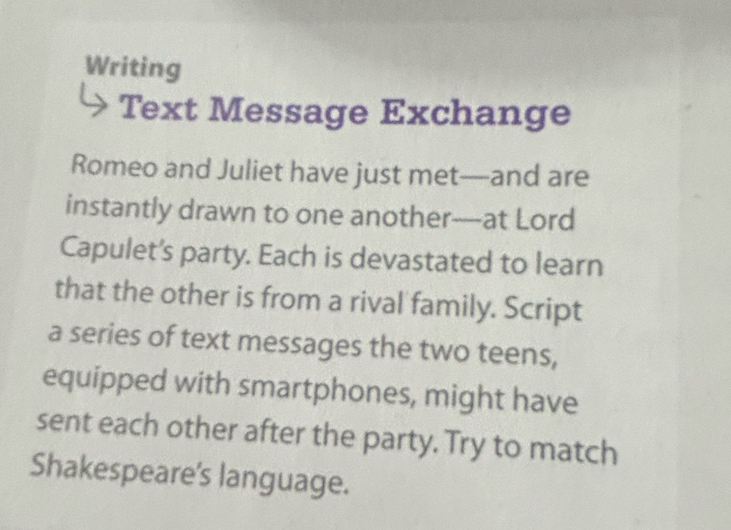 Writing 
Text Message Exchange 
Romeo and Juliet have just met—and are 
instantly drawn to one another--at Lord 
Capulet's party. Each is devastated to learn 
that the other is from a rival family. Script 
a series of text messages the two teens, 
equipped with smartphones, might have 
sent each other after the party. Try to match 
Shakespeare's language.