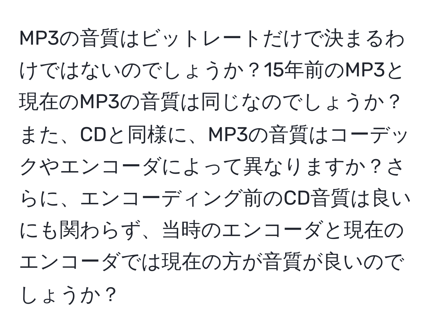 MP3の音質はビットレートだけで決まるわけではないのでしょうか？15年前のMP3と現在のMP3の音質は同じなのでしょうか？また、CDと同様に、MP3の音質はコーデックやエンコーダによって異なりますか？さらに、エンコーディング前のCD音質は良いにも関わらず、当時のエンコーダと現在のエンコーダでは現在の方が音質が良いのでしょうか？