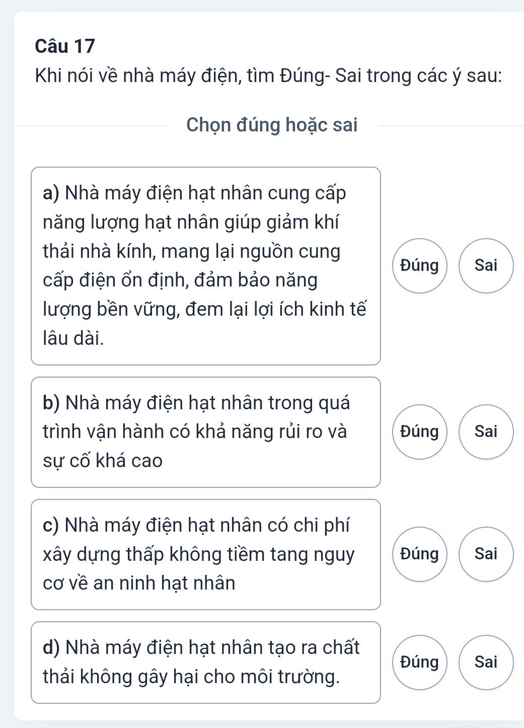 Khi nói về nhà máy điện, tìm Đúng- Sai trong các ý sau:
Chọn đúng hoặc sai
a) Nhà máy điện hạt nhân cung cấp
năng lượng hạt nhân giúp giảm khí
thải nhà kính, mang lại nguồn cung
Đúng Sai
cấp điện ổn định, đảm bảo năng
lượng bền vững, đem lại lợi ích kinh tế
lâu dài.
b) Nhà máy điện hạt nhân trong quá
trình vận hành có khả năng rủi ro và Đúng Sai
sự cố khá cao
c) Nhà máy điện hạt nhân có chi phí
xây dựng thấp không tiềm tang nguy Đúng Sai
cơ về an ninh hạt nhân
d) Nhà máy điện hạt nhân tạo ra chất
Đúng Sai
thải không gây hại cho môi trường.