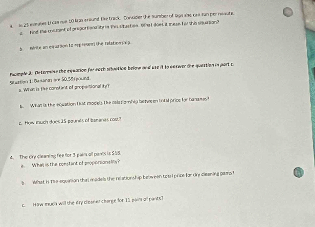 In 25 minutes Li can run 10 laps around the track. Consider the number of laps she can run per minute. 
o. Find the constant of proportionality in this situation. What does it mean for this situation? 
b. Write an equation to represent the relationship. 
Example 3: Determine the equation for each situation below and use it to answer the question in part c. 
Situation 1: Bananas are $0.59/pound. 
a. What is the constant of proportionality? 
b. What is the equation that models the relationship between total price for bananas? 
c. How much does 25 pounds of bananas cost? 
4. The dry cleaning fee for 3 pairs of pants is $18. 
a. What is the constant of proportionality? 
b. What is the equation that models the relationship between total price for dry cleaning pants? 
c. How much will the dry cleaner charge for 11 pairs of pants?