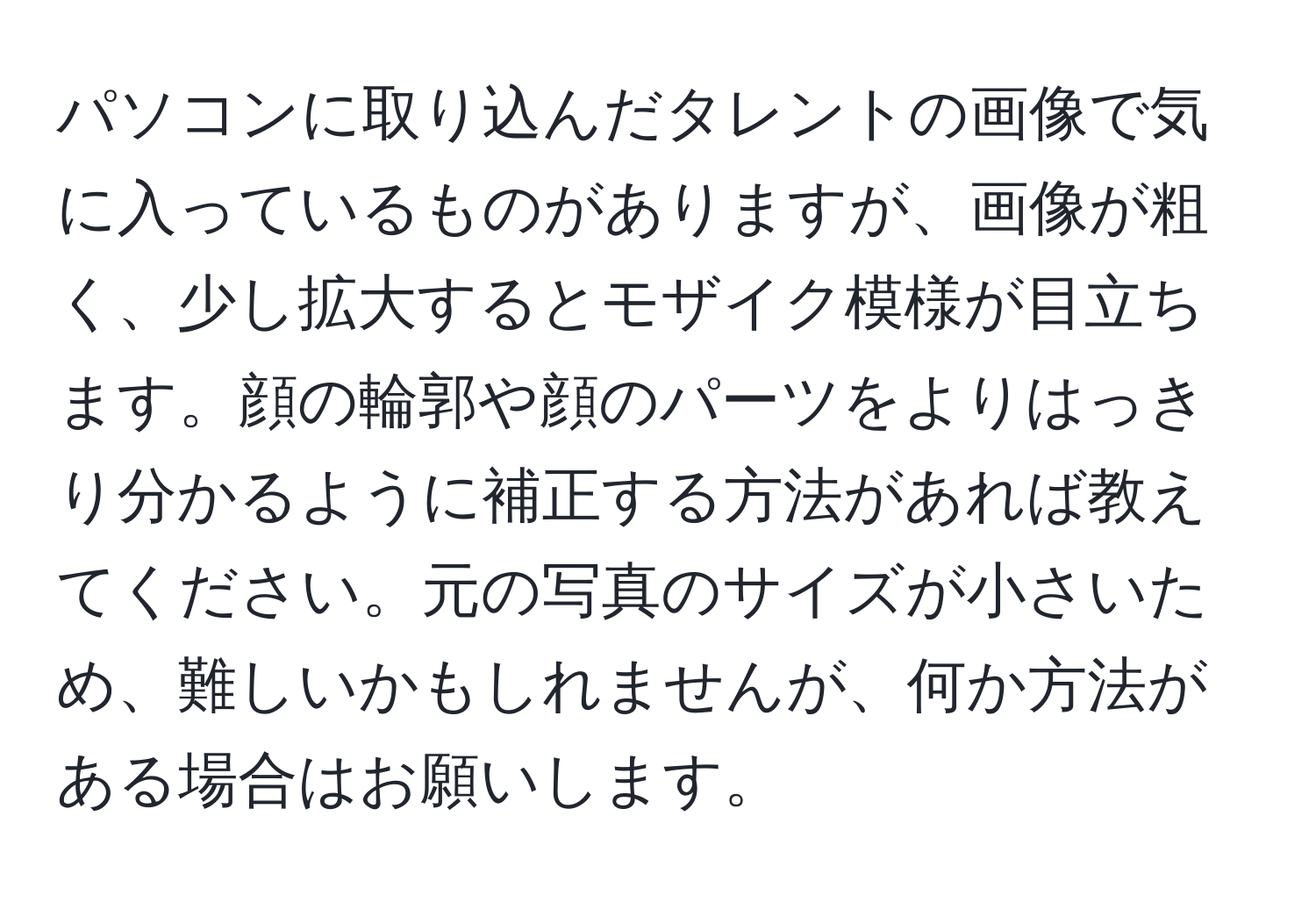 パソコンに取り込んだタレントの画像で気に入っているものがありますが、画像が粗く、少し拡大するとモザイク模様が目立ちます。顔の輪郭や顔のパーツをよりはっきり分かるように補正する方法があれば教えてください。元の写真のサイズが小さいため、難しいかもしれませんが、何か方法がある場合はお願いします。