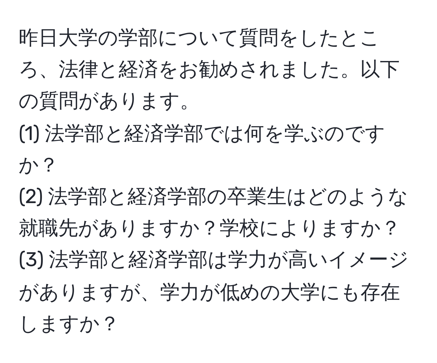 昨日大学の学部について質問をしたところ、法律と経済をお勧めされました。以下の質問があります。  
(1) 法学部と経済学部では何を学ぶのですか？  
(2) 法学部と経済学部の卒業生はどのような就職先がありますか？学校によりますか？  
(3) 法学部と経済学部は学力が高いイメージがありますが、学力が低めの大学にも存在しますか？