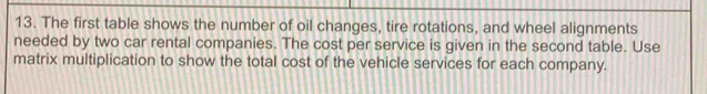 The first table shows the number of oil changes, tire rotations, and wheel alignments 
needed by two car rental companies. The cost per service is given in the second table. Use 
matrix multiplication to show the total cost of the vehicle services for each company.