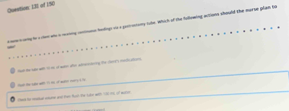 131 of 150
mme n ring for a clent who is receiving continuous feedings via a gastrostomy tube. Which of the following actions should the nurse plan to
take?
fush the tube with to ms of water after administering the client's medications.
fush the tabe with 15 ms of water every 6 fr
Chesk for residual volume and then flush the tube with 100 mL of water.