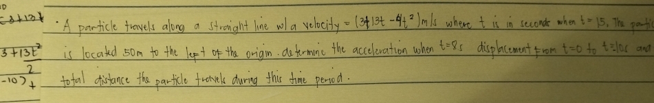 (3+13) A particle travels along a stroight line wol a velocity =(3t13t-4t^2)m/s where t is in seconde when t=15 , The partl
3+ 13t^2/2  is located som to the lept of the origin deformine the acceleration when t=8s displacement from t=0 to t=10s and
-10)+ total distance the particle fronces during this time perisod.