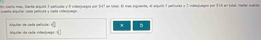 En cierto mes, Dante alquiló 3 películas y 8 videojuegos por $47 en total. El mes siguiente, él alquiló 5 películas y 2 videojuegos por $16 en total. Hallar cuánto 
cuesta alquilar cada película y cada videojuego. 
Alquiler de cada película: $
× 
Alquiler de cada videojuego: