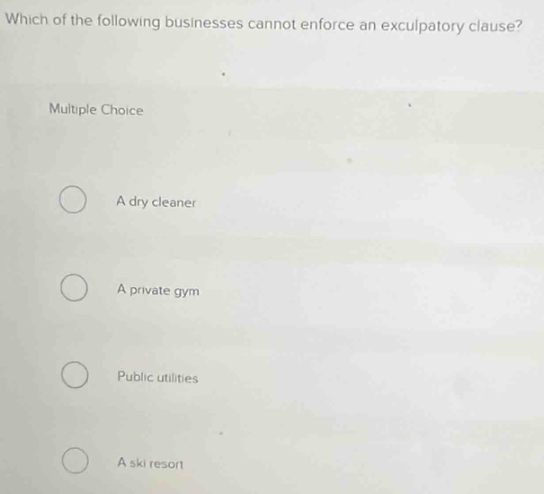 Which of the following businesses cannot enforce an exculpatory clause?
Multiple Choice
A dry cleaner
A private gym
Public utilities
A ski resort