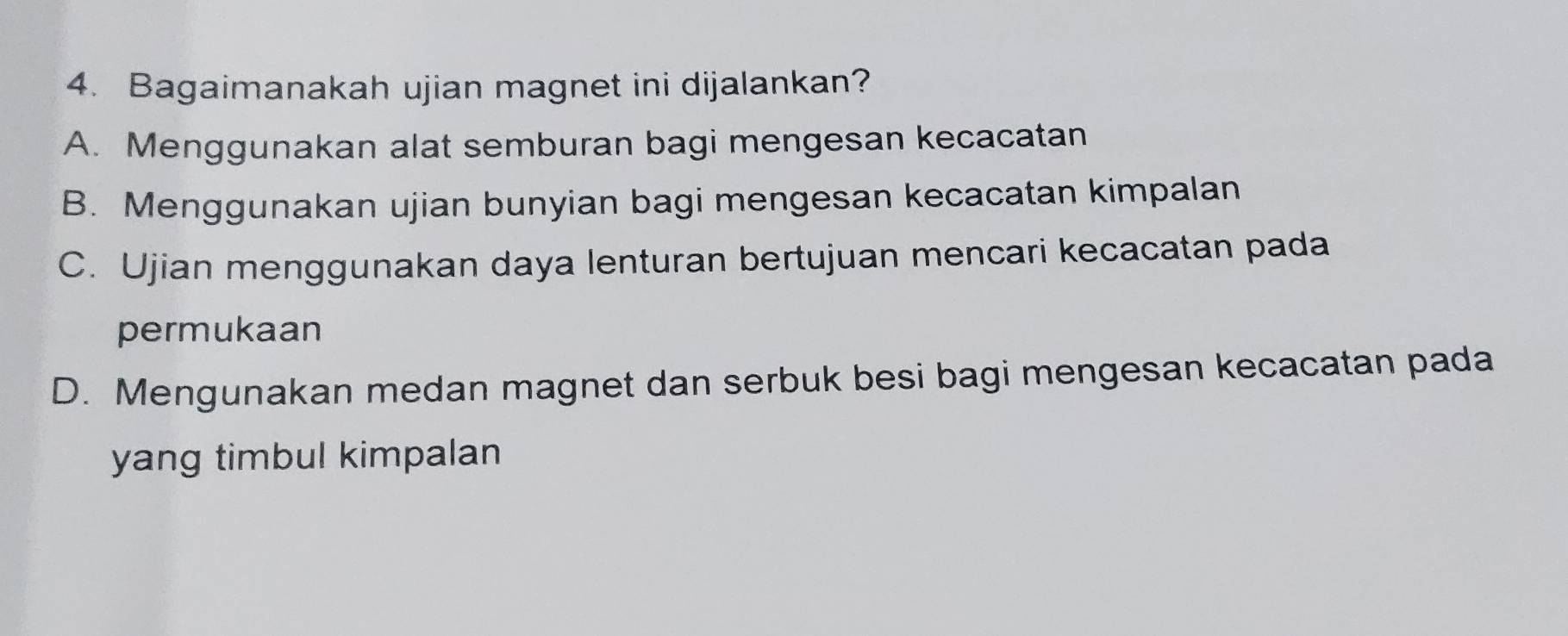 Bagaimanakah ujian magnet ini dijalankan?
A. Menggunakan alat semburan bagi mengesan kecacatan
B. Menggunakan ujian bunyian bagi mengesan kecacatan kimpalan
C. Ujian menggunakan daya lenturan bertujuan mencari kecacatan pada
permukaan
D. Mengunakan medan magnet dan serbuk besi bagi mengesan kecacatan pada
yang timbul kimpalan