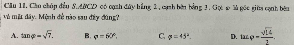 Cho chóp đều S. ABCD có cạnh đáy bằng 2, cạnh bên bằng 3. Gọi φ là góc giữa cạnh bên
và mặt đáy. Mệnh đề nào sau đây đúng?
A. tan varphi =sqrt(7). B. varphi =60°. C. varphi =45°. D. tan varphi = sqrt(14)/2 .