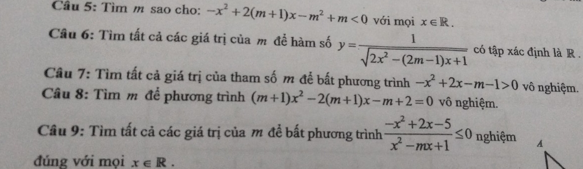 Tìm m sao cho: -x^2+2(m+1)x-m^2+m<0</tex> với mọi x∈ R. 
Câu 6: Tìm tất cả các giá trị của m để hàm số y= 1/sqrt(2x^2-(2m-1)x+1)  có tập xác định là R . 
Câu 7: Tìm tất cả giá trị của tham số m để bất phương trình -x^2+2x-m-1>0 vô nghiệm. 
Câu 8: Tìm m để phương trình (m+1)x^2-2(m+1)x-m+2=0 vô nghiệm. 
Câu 9: Tìm tất cả các giá trị của m để bất phương trình  (-x^2+2x-5)/x^2-mx+1 ≤ 0 nghiệm 
đúng với mọi x∈ R.