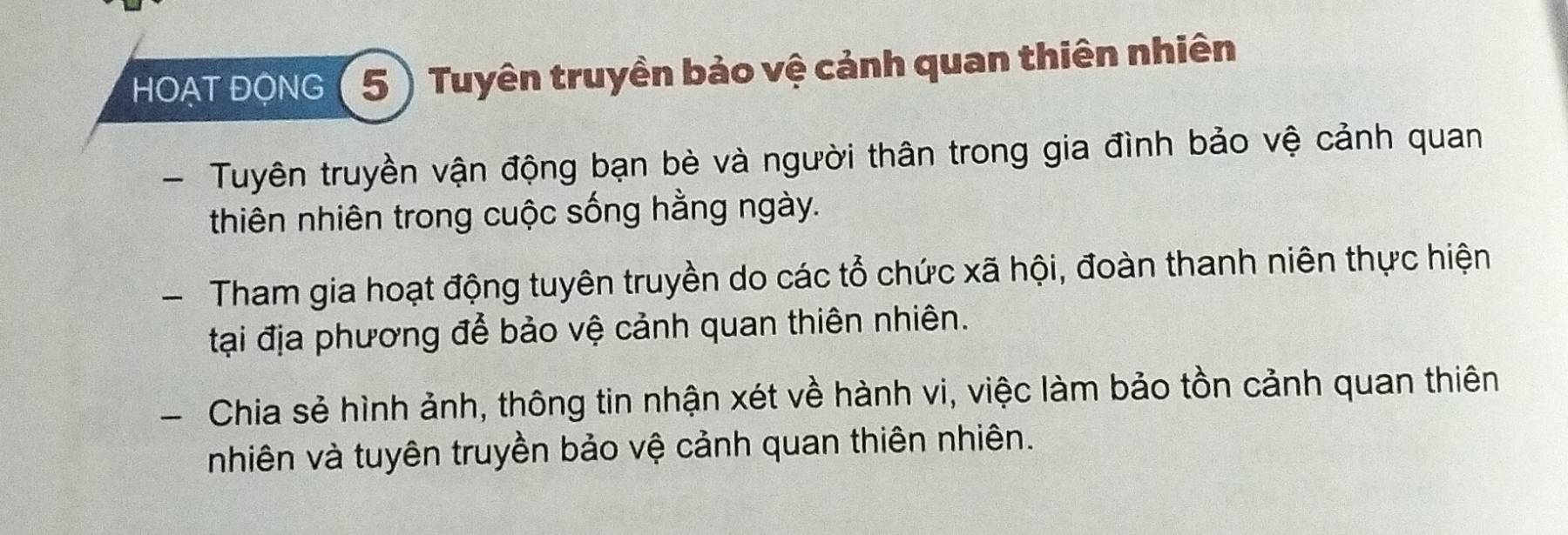 HOAT ĐQNG ( 5 ) Tuyên truyền bảo vệ cảnh quan thiên nhiên 
- Tuyên truyền vận động bạn bè và người thân trong gia đình bảo vệ cảnh quan 
thiên nhiên trong cuộc sống hằng ngày. 
- Tham gia hoạt động tuyên truyền do các tổ chức xã hội, đoàn thanh niên thực hiện 
tại địa phương để bảo vệ cảnh quan thiên nhiên. 
- Chia sẻ hình ảnh, thông tin nhận xét về hành vi, việc làm bảo tồn cảnh quan thiên 
nhiên và tuyên truyền bảo vệ cảnh quan thiên nhiên.