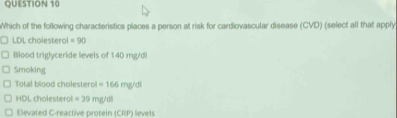 Which of the following characteristics places a person at risk for cardiovascular disease (CVD) (select all that apply) 
LDL cholesterol =90
Blood triglyceride levels of 140 mg/dl
Smoking 
Total blood cholesterol =166mg/dl
HDL cholesterol =39mg/dl
Elevated C-reactive protein (CRP) levels