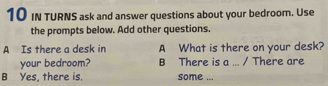 IN TURNS ask and answer questions about your bedroom. Use 
the prompts below. Add other questions. 
A Is there a desk in A What is there on your desk? 
your bedroom? B There is a ... / There are 
BYes, there is. some ...