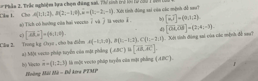 Phần 2. Trắc nghiệm lựa chọn đúng sai. Thí sinh trả lời từ cầu 1 dến tui
Câu 1. Cho A(1;1;2), B(2;-1;0), vector u=(1;-2;-1). Xét tính đúng sai của các mệnh đề sau?
a) Tích có hướng của hai veccto 7 và 7 là vecto vector k. b) [vector u, vector i]=(0;1;2).
d) [vector OA, vector OB]=(2;4;-3). 
c) [overline AB, overline u]=(6;1;0). 
Câu 2. Trong kg Oxyz , cho ba điểm A(-1;1;0), B(1;-1;2), C(1;-2;1). Xét tính đúng sai của các mệnh đề sau?
a) Một vecto pháp tuyển của mặt phẳng (ABC) là [vector AB, vector AC].
b) Vecto vector n=(1;2;3) là một vecto pháp tuyến của mặt phẳng (ABC).
Hoàng Hải Hà -Dhat e ktra PTMP 1