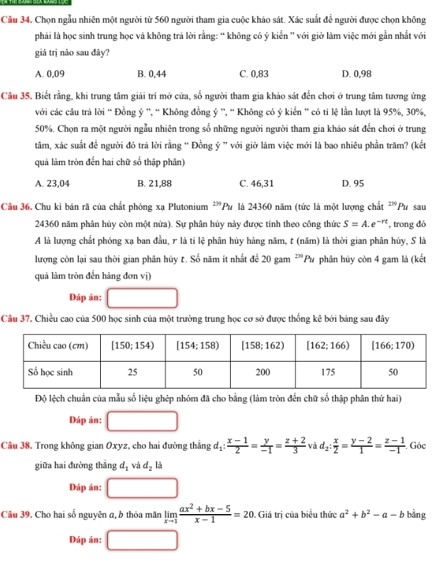 Chọn ngẫu nhiên một người từ 560 người tham gia cuộc khảo sát. Xác suất đề người được chọn không
phải là học sinh trung học và không trả lời rằng: “ không có ý kiến ” với giờ làm việc mới gần nhất với
giá trị nào sau đây?
A. 0,09 B. 0,44 C. 0,83 D. 0,98
Câu 35. Biết rằng, khi trung tâm giải trí mở cửa, số người tham gia khảo sát đến chơi ở trung tâm tương ứng
với các câu trả lời “ Đồng ý ”, “ Không đồng ý ”, “ Không có ý kiến ” có tỉ lệ lần lượt là 95%, 30%,
50%. Chọn ra một người ngẫu nhiên trong số những người người tham gia khảo sát đến chơi ở trung
tâm, xác suất đề người đó trả lời rằng “ Đồng ý ” với giờ làm việc mới là bao nhiêu phần trăm? (kết
quả làm tròn đến hai chữ số thập phân)
A. 23,04 B. 21,88 C. 46,31 D. 95
Câu 36. Chu kì bán rã của chất phóng xạ Plutonium ²'Pư là 24360 năm (tức là một lượng chất 239 Pu sau
24360 năm phân hủy còn một nửa). Sự phân hủy này được tính theo công thức S=A.e^(-rt) , trong đó
A là lượng chất phóng xạ ban đầu, r là ti lệ phân hủy hàng năm, t (năm) là thời gian phân hủy, S là
lượng còn lại sau thời gian phân hủy t. Số năm ít nhất để 20 gam^(239)Pu phân hủy còn 4 gam là (kết
quả làm tròn đến hàng đơn vị)
Đáp án:
Câu 37. Chiều cao của 500 học sinh của một trường trung học cơ sở được thống kê bởi bảng sau đây
Độ lệch chuẩn của mẫu số liệu ghép nhóm đã cho bằng (làm tròn đến chữ số thập phân thứ hai)
Đáp án: □
Câu 38. Trong không gian Oxyz, cho hai đường thẳng d_1: (x-1)/2 = y/-1 = (z+2)/3  và d_2: x/2 = (y-2)/1 = (z-1)/-1 . Góc
giữa hai đường thắng d_1 và d_2 là
Đáp án:
Câu 39. Cho hai số nguyên a, b thỏa mãn limlimits _xto 1 (ax^2+bx-5)/x-1 =20. Giá tri của biểu thức a^2+b^2-a-b bằng
Đáp án: