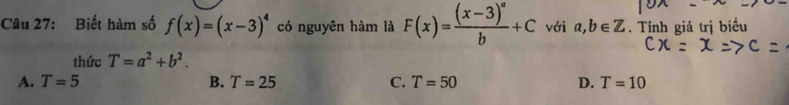 Biết hàm số f(x)=(x-3)^4 có nguyên hàm là F(x)=frac (x-3)^ab+C với a,b∈ Z. Tính giá trị biểu
thức T=a^2+b^2.
A. T=5 B. T=25 C. T=50 D. T=10