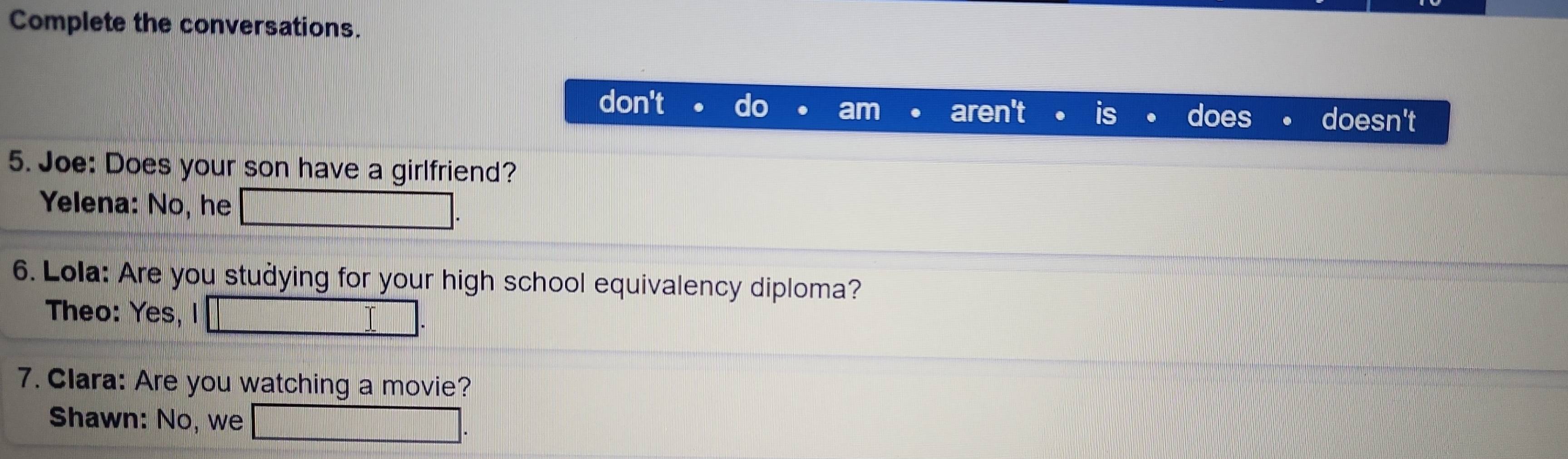 Complete the conversations. 
don't doesn't 
does 
5. Joe: Does your son have a girlfriend? 
Yelena: No, he 
6. Lola: Are you studying for your high school equivalency diploma? 
Theo: Yes, I I 
7. Clara: Are you watching a movie? 
Shawn: No, we