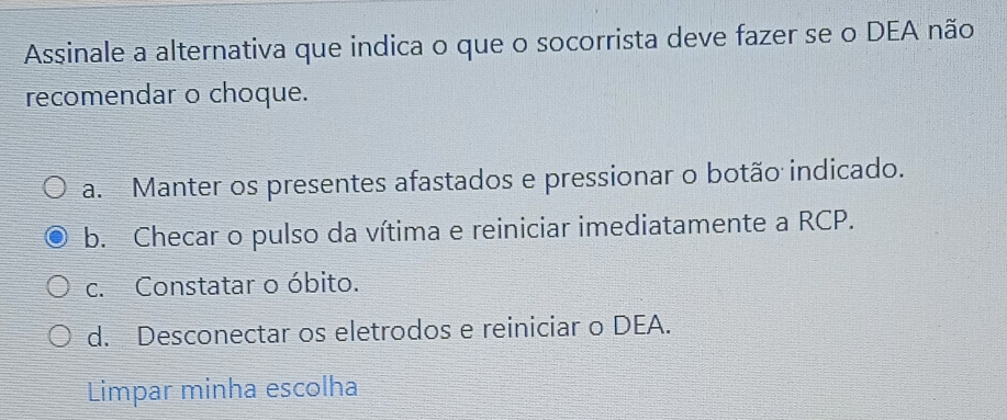 Assinale a alternativa que indica o que o socorrista deve fazer se o DEA não
recomendar o choque.
a. Manter os presentes afastados e pressionar o botão indicado.
b. Checar o pulso da vítima e reiniciar imediatamente a RCP.
c. Constatar o óbito.
d. Desconectar os eletrodos e reiniciar o DEA.
Limpar minha escolha