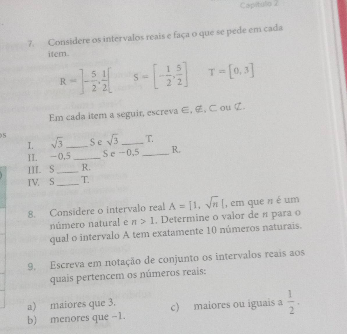 Capítulo 2 
7. Considere os intervalos reais e faça o que se pede em cada 
item.
R=]- 5/2 , 1/2 [ S=[- 1/2 , 5/2 ] T=[0,3]
Em cada item a seguir, escreva ∈, ∉, ⊂ ou ¢. 
) S
I. sqrt(3) _S e sqrt(3) _ T 
II. -0,5 _S e - 0,5 _ 
R. 
III. S_ R. 
IV. S _T 
8. Considere o intervalo real A=[1,sqrt(n)[ , em que n é um 
número natural e n>1. Determine o valor de n para o 
qual o intervalo A tem exatamente 10 números naturais. 
9. Escreva em notação de conjunto os intervalos reais aos 
quais pertencem os números reais: 
a) maiores que 3. 
c) maiores ou iguais a  1/2 . 
b) menores que -1.