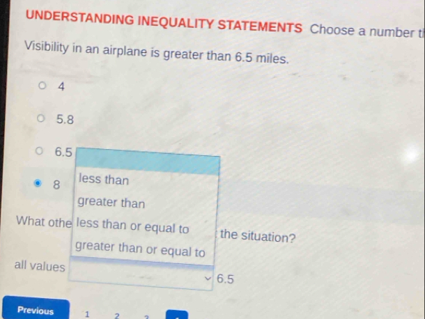 UNDERSTANDING INEQUALITY STATEMENTS Choose a number ti
Visibility in an airplane is greater than 6.5 miles.
4
5.8
6.5
8 less than
greater than
What othe less than or equal to the situation?
greater than or equal to
all values 6.5
Previous 1 ,