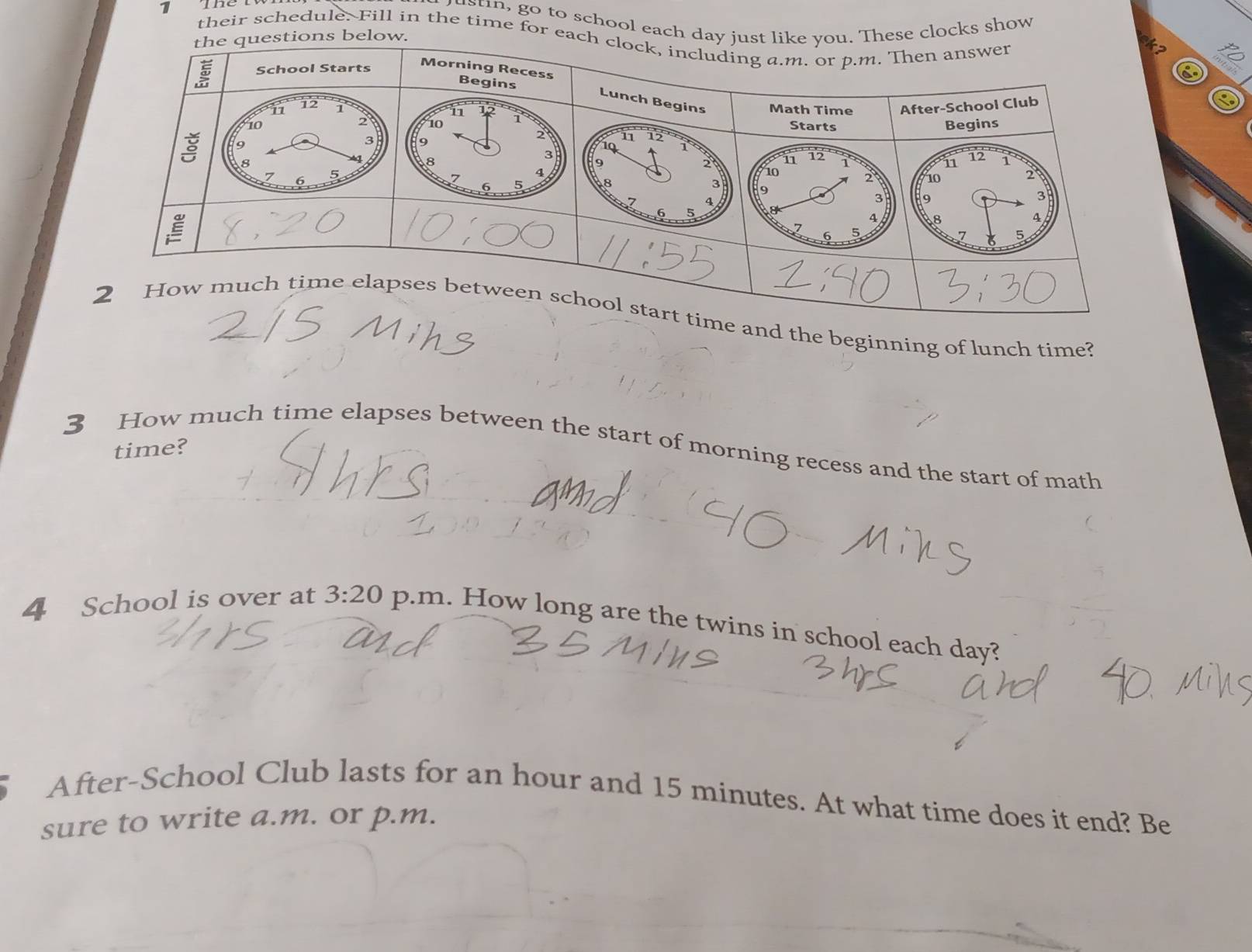 Thể 
ustin, go to school eache clocks show 
their schedule. Fill in the time for e 
6 
d the beginning of lunch time? 
3 How much time elapses between the start of morning recess and the start of math 
time? 
4 School is over at 3:20 p.m. How long are the twins in school each day? 
After-School Club lasts for an hour and 15 minutes. At what time does it end? Be 
sure to write a.m. or p.m.