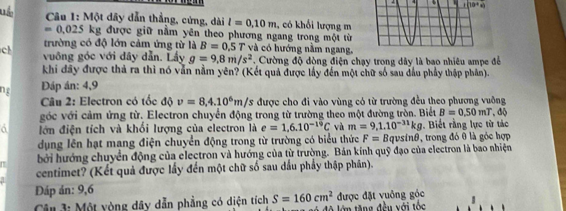 6 i(10^(-3)s)
uốc Câu 1: Một dây dẫn thẳng, cứng, dài l=0,10m , có khối lượng m
0,025 kg được giữ nằm yên theo phương ngang trong một từ 
trường có độ lớn cảm ứng từ là B=0,5 6 7 và có hướng nằm ngang, 
ch vuông góc với dây dẫn. Lấy g=9,8m/s^2 Cường độ dòng điện chạy trong dây là bao nhiêu ampe để 
khi đây được thả ra thì nó vẫn nằm yên? (Kết quả được lấy đến một chữ số sau đầu phầy thập phần). 
ng Dáp án: 4,9 
Câu 2: Electron có tốc độ v=8, 4.10^6m/s được cho đi vào vùng có từ trường đều theo phương vuông 
góc với cảm ứng từ. Electron chuyển động trong từ trường theo một đường trồn. Biết B=0.50mT , độ 
a lớn điện tích và khối lượng của electron là e=1,6.10^(-19)C và m=9,1.10^(-31)kg. Biết rằng lực từ tác 
dụng lên hạt mang điện chuyển động trong từ trường có biểu thức F= B qvsi 16 9, trong đó θ là góc hợp 
bởi hướng chuyển động của electron và hướng của từ trường. Bản kính quỹ đạo của electron là bao nhiện 
centimet? (Kết quả được lấy đến một chữ số sau dấu phẩy thập phân). 
Đáp án: 9,6 
Câ 3: Một vòng dây dẫn phẳng có diện tích S=160cm^2 được đặt vuông góc 
ó độ lớn tăng đều với tốc