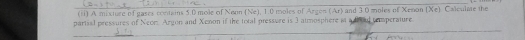 (ii) A mixture of gases contains 5.0 mole of Nenn (Ne), 1.0 moles of Argen (Ar) and 3.0 moles of Xenon (Xe). Calculate the 
_ 
partsal pressures of Neom. Argon and Xenon if the total pressure is 3 atmosphere at a thoul temperature