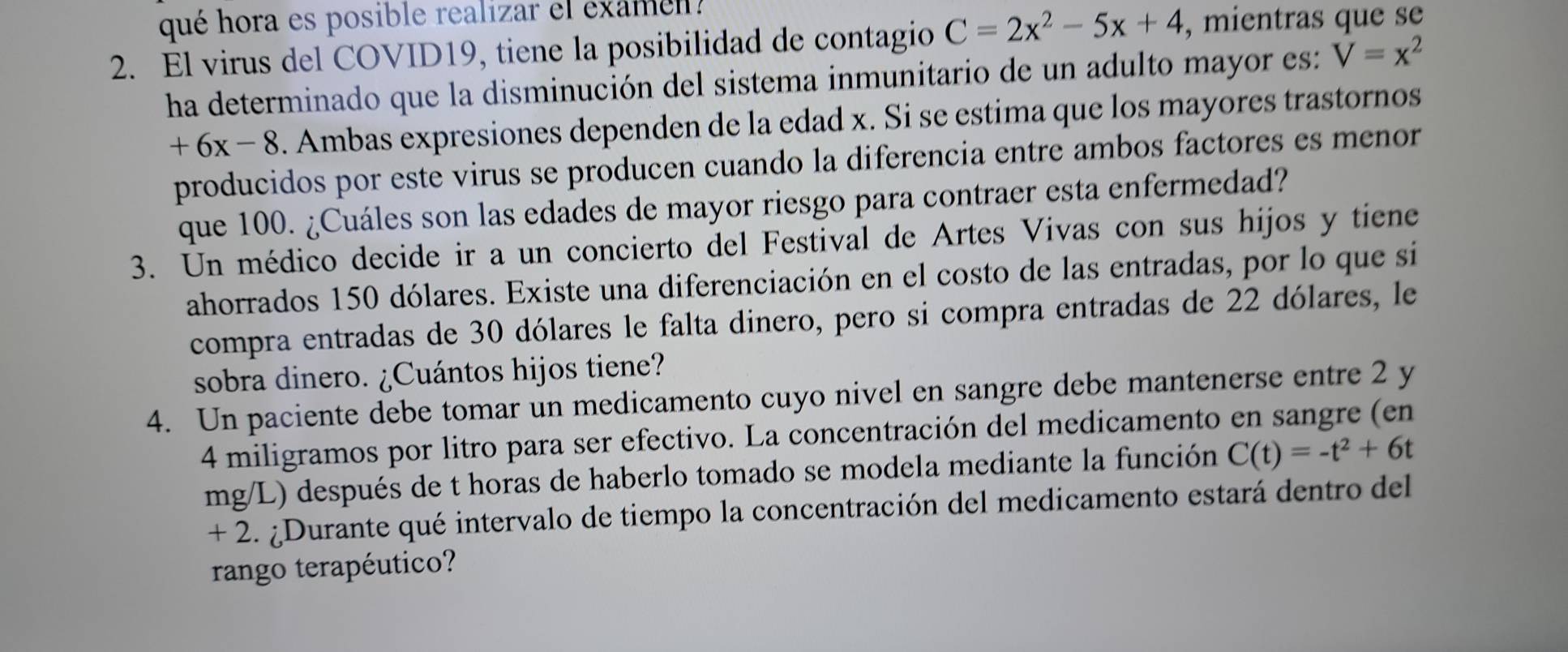 qué hora es posible realizar el examen? 
2. El virus del COVID19, tiene la posibilidad de contagio C=2x^2-5x+4 , mientras que se 
ha determinado que la disminución del sistema inmunitario de un adulto mayor es: V=x^2
+6x-8. Ambas expresiones dependen de la edad x. Si se estima que los mayores trastornos 
producidos por este virus se producen cuando la diferencia entre ambos factores es menor 
que 100. ¿Cuáles son las edades de mayor riesgo para contraer esta enfermedad? 
3. Un médico decide ir a un concierto del Festival de Artes Vivas con sus hijos y tiene 
ahorrados 150 dólares. Existe una diferenciación en el costo de las entradas, por lo que si 
compra entradas de 30 dólares le falta dinero, pero si compra entradas de 22 dólares, le 
sobra dinero. ¿Cuántos hijos tiene? 
4. Un paciente debe tomar un medicamento cuyo nivel en sangre debe mantenerse entre 2 y
4 miligramos por litro para ser efectivo. La concentración del medicamento en sangre (en
mg/L) después de t horas de haberlo tomado se modela mediante la función C(t)=-t^2+6t
+ 2. ¿Durante qué intervalo de tiempo la concentración del medicamento estará dentro del 
rango terapéutico?