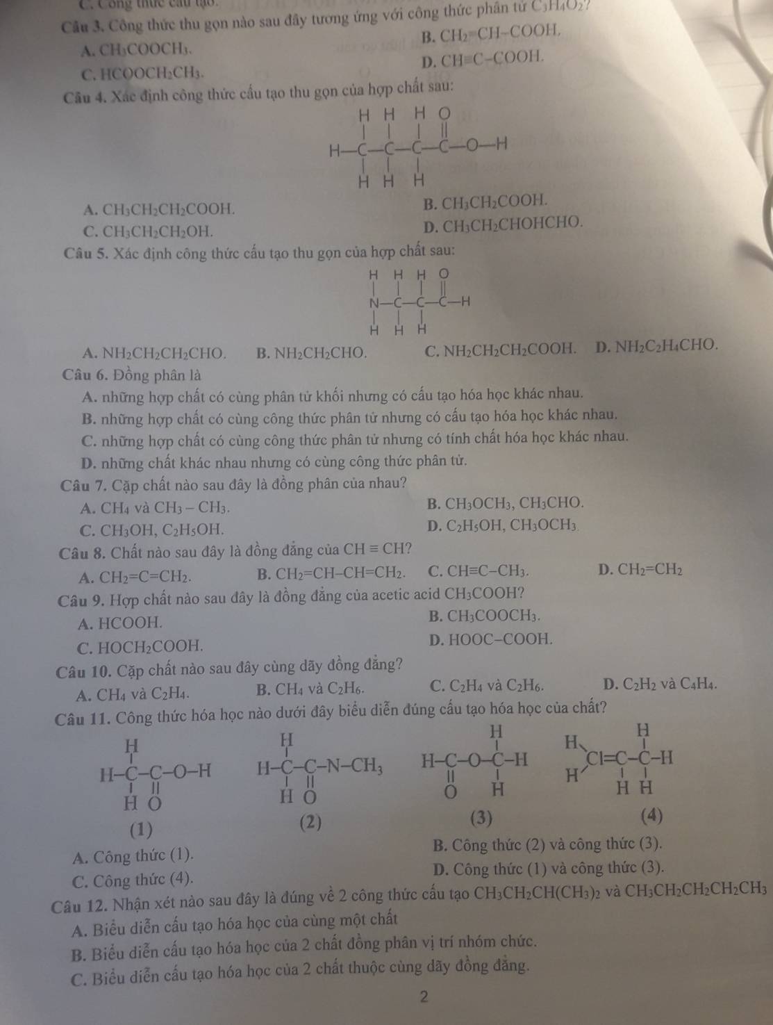 C.Công thức cầu tạo.
Câu 3. Công thức thu gọn nào sau đây tương ứng với công thức phân tứ C_3H_4O_2
B. CH_2=CH-COOH,
A. CH₃COOCH₃.
D. CHequiv C-COOH.
C. HCOOCH₂CH₃.
Câu 4. Xác định công thức cấu tạo thu gọn của hợp chất sau:
A. CH₃CH₂CH₂COOH.
B. CH_3CH_2COOH.
C. CH₃CH₂CH₂OH.
D. CH_3CH_2CHOHCF IO.
Câu 5. Xác định công thức cấu tạo thu gọn của hợp chất sau:
A. NH₂CH₂CH₂CHO. B. NH₂CH₂CHO. C. NH_2CH_2CH_2 COOH. D. NH_2C_2H_4CHO
Câu 6. Đồng phân là
A. những hợp chất có cùng phân tử khối nhưng có cấu tạo hóa học khác nhau.
B. những hợp chất có cùng công thức phân tử nhưng có cấu tạo hóa học khác nhau.
C. những hợp chất có cùng công thức phân tử nhưng có tính chất hóa học khác nhau.
D. những chất khác nhau nhưng có cùng công thức phân tử.
Câu 7. Cặp chất nào sau đây là đồng phân của nhau?
A. CH_4 và CH_3-CH_3.
B. CH_3OCH_3,CH_3CHO
C. C H_3 OH, C_2H_5OH.
D. C_2H_5OH,CH_3OCH_3
Câu 8. Chất nào sau đây là đồng đẳng của CHequiv CH 2
A. CH_2=C=CH_2. B. CH_2=CH-CH=CH_2. C. CHequiv C-CH_3. D. CH_2=CH_2
Câu 9. Hợp chất nào sau đây là đồng đẳng của acetic acid CH_3COOH?
A. HCOOH. B. CH_3COOCH_3.
C. H OCH_2COOH
D. HOOC-COOH.
Câu 10. Cặp chất nào sau đây cùng dãy đồng đẳng?
A. CH_4 và C_2H_4. B. CH_4 và C_2H_6. C. C_2H_4 và C_2H_6. D. C_2H_2 và C_4H_4.
Câu 11. Công thức hóa học nào dưới đây biểu diễn đúng cấu tạo hóa học của chất?
H-C_1^(H-C-O-H
HO
(1)
(2) (3) (4)
B. Công thức (2) và công thức (3).
A. Công thức (1).
D. Công thức (1) và công thức (3).
C. Công thức (4).
Câu 12. Nhận xét nào sau đây là đúng về 2 công thức cấu tạo CH_3)CH_2CH(CH_3): và CH_3CH_2CH_2CH_2CH_3
A. Biểu diễn cấu tạo hóa học của cùng một chất
B. Biểu diễn cấu tạo hóa học của 2 chất đồng phân vị trí nhóm chức.
C. Biểu diễn cấu tạo hóa học của 2 chất thuộc cùng dãy đồng đẳng.
2