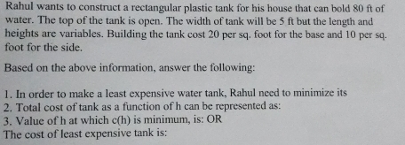 Rahul wants to construct a rectangular plastic tank for his house that can bold 80 ft of 
water. The top of the tank is open. The width of tank will be 5 ft but the length and 
heights are variables. Building the tank cost 20 per sq. foot for the base and 10 per sq.
foot for the side. 
Based on the above information, answer the following: 
1. In order to make a least expensive water tank, Rahul need to minimize its 
2. Total cost of tank as a function of h can be represented as: 
3. Value of h at which c(h) is minimum, is: OR 
The cost of least expensive tank is: