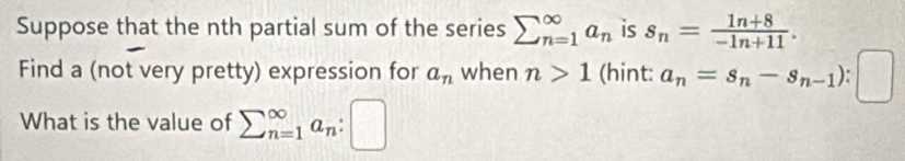 Suppose that the nth partial sum of the series sumlimits _(n=1)^(∈fty)a_n is s_n= (1n+8)/-1n+11 . 
Find a (not very pretty) expression for a_n when n>1 (hint: a_n=s_n-s_n-1)
What is the value of sumlimits (_n=1)^(∈fty)a_n:□